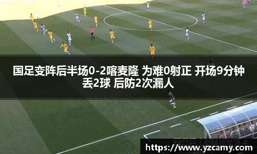 国足变阵后半场0-2喀麦隆 为难0射正 开场9分钟丢2球 后防2次漏人